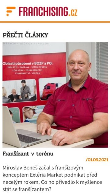 Súčasná doba ovplyvnená pandémiou nenahráva najmä podnikateľom. Aj napriek tomu sa medzi nimi nájdu takí, ktorí nepriaznivú situáciu dokázali využiť vo svoj prospech. To bol aj prípad pána Miroslava Beneša, ktorý na nič nečakal a otvoril si novú franšízovou pobočku spoločnosti EXTÉRIA MARKET. Potreba mať v poriadku BOZP a PO tu bude vždy Podľa jeho slov ho k rozhodnutiu začať podnikať formou franšízy prinútila samotná služba, ktorú pobočky EXTÉRIA MARKET svojim klientom ponúkajú. Veľmi dobre si totiž uvedomuje, že bezpečnosť a ochrana zdravia pri práci (BOZP) a požiarna ochrana (PO) sú zákonnou povinnosťou, ktorú musí riešiť každý podnikateľ aj firma. Okruh klientov, na ktorých franšízanti EXTÉRIA MARKETU môžu cieliť, je tak naozaj široký.   Získavaním skúseností sa človek učí Pán Miroslav Beneš, ktorý otvoril svoj EXTÉRIA MARKET v Opave bol pred zahájením svojej franšízovej pobočky obchodom neznalý. S tým mu pomohol školiaci systém EXTÉRIA Akadémie, vďaka ktorej získal všetky potrebné znalosti a zručnosti pre riadenie úspešnej franšízovej pobočky. Navyše sa mohol v prípade potreby obrátiť na franšízora, ktorý mu bol kedykoľvek k dispozícii.  Rád spomína na dobu pred 10 mesiacmi, kedy sa rozhodol otvoriť franšízovú pobočku v Opave a dodáva:  „Začiatky boli predovšetkým o prvotnom rozhodnutí a zabezpečení kapitálu a technického vybavenia ako počítača a tlačiarne. Všetko ostatné pre mňa centrála realizovala na kľúč. Nápomocná mi bola aj pri nábore a zaškolení spolupracovníkov do tímu.“ Vychádzky do terénu Ako franšízant zaisťuje chod pobočky a pravidelné porady s tímom, zároveň však plní funkciu obchodného manažéra a sám vyráža za svojimi klientmi do terénu. Osobný kontakt so zákazníkmi by odporučil všetkým, ktorí založenie franšízovej pobočky zvažujú. „Franšízista by sa mal zapojiť do chodu pobočky, a tiež sa nebáť vyjsť do terénu. Len tak nestratí väzbu s trhom a bude vedieť, čo všetko obsahuje práca jeho obchodných manažérov,“ radí Miroslav Beneš, ktorý plánuje expandovať do ďalších regiónov a tým vlastný tím obchodných manažérov neustále rozširovať.. Stabilné odvetvie Ani pandémia na rozhodnutie pána Beneša otvoriť si vlastnú franšízovú pobočku EXTÉRIA MARKETU nič nezmenila. Vplyv nemala ani na jeho samotné podnikanie. Sám Miroslav potvrdzuje, že v čase najväčších obmedzení bol záujem o jeho ponúkané služby rovnaký ako pred pandémiou. Čo sa ale predsa len zmenilo, bol dopyt po ponúkaných službách. Kvôli väčším nárokom na bezpečnostné a hygienické opatrenia získali podnikatelia a firmy väčšie povedomie o týchto veciach, s ktorými im práve franšíza EXTÉRIA MARKET dokáže pomôcť. Prečítajte si celý článok.  Zaujíma vás, ako získať licenciu na prevádzkovanie značky EXTÉRIA MARKET vo vašom meste? Kontaktujte manažéra pobočiek Davida Slezáka na tel. čísle +420 732 568 753, alebo vyplňte nižšie uvedený kontaktný formulár a my vám poskytneme podrobnejšie informácie. Prečítajte si ďalšie zaujímavosti o franšízovej sieti EXTÉRIA MARKET: